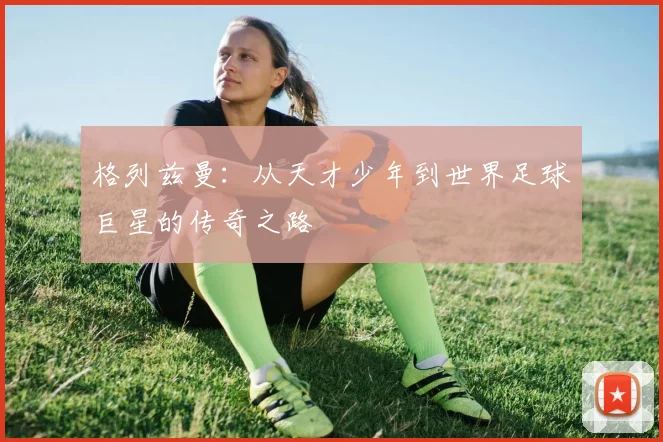 格列兹曼：从天才少年到世界足球巨星的传奇之路