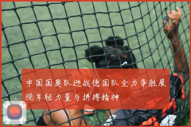 中国国奥队迎战德国队全力争胜展现年轻力量与拼搏精神
