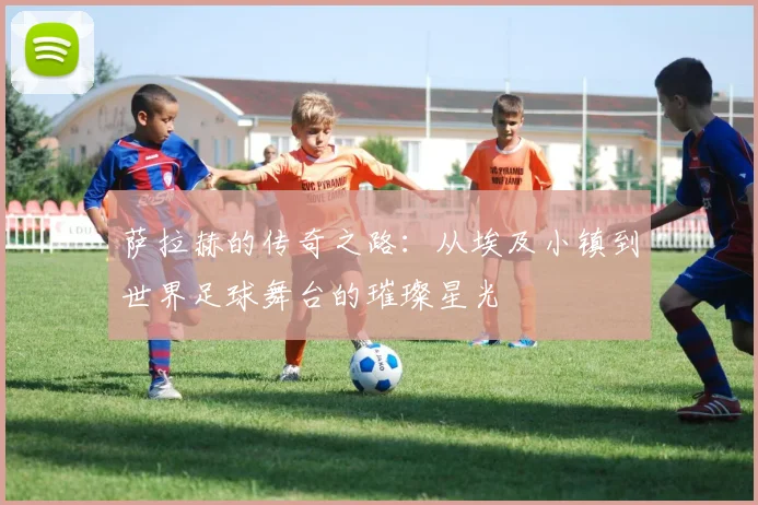 萨拉赫的传奇之路：从埃及小镇到世界足球舞台的璀璨星光