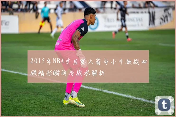 2015年NBA季后赛火箭与小牛激战回顾精彩瞬间与战术解析