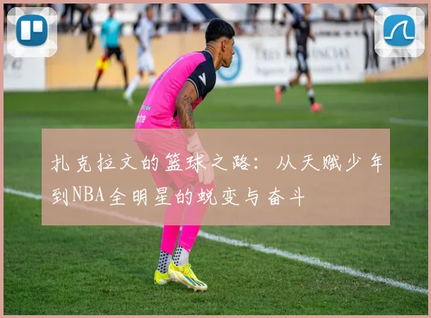 扎克拉文的篮球之路：从天赋少年到NBA全明星的蜕变与奋斗