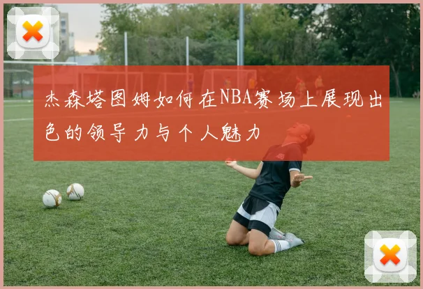 杰森塔图姆如何在NBA赛场上展现出色的领导力与个人魅力