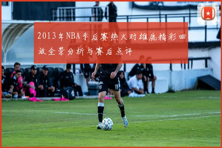 2013年NBA季后赛热火对雄鹿精彩回放全景分析与赛后点评