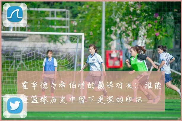 霍华德与希伯特的巅峰对决：谁能在篮球历史中留下更深的印记